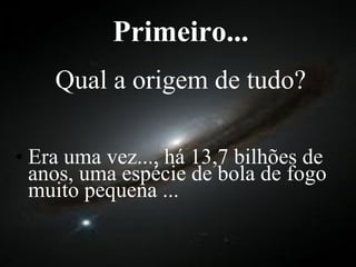 Primeiro... Qual a origem de tudo? Era uma vez..., há 13,7 bilhões de anos, uma espécie de bola de fogo muito pequena ... 
