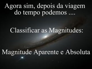 Classificar as Magnitudes: Magnitude Aparente e Absoluta Agora sim, depois da viagem do tempo podemos .... 