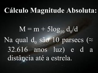Cálculo Magnitude Absoluta: M = m + 5log 10  d 0 /d Na qual d 0  são 10 parsecs (≈ 32.616 anos luz) e d a distância até a estrela.  