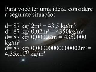 Para você ter uma idéia, considere a seguinte situação: d= 87 kg/ 2m 3  = 43,5 kg/m 3  d= 87 kg/ 0,02m 3  = 4350kg/m 3   d= 87 kg/ 0,00002m 3 = 4350000 kg/m 3   d= 87 kg/ 0,00000000000002m 3 = 4,35x10 15  kg/m 3   