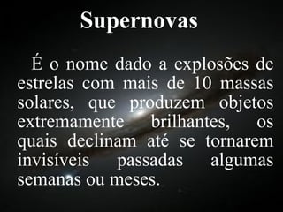 Supernovas É o nome dado a explosões de estrelas com mais de 10 massas solares, que produzem objetos extremamente brilhantes, os quais declinam até se tornarem invisíveis passadas algumas semanas ou meses.  