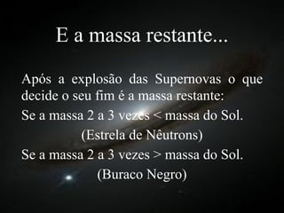 E a massa restante... Após a explosão das Supernovas o que decide o seu fim é a massa restante: Se a massa 2 a 3 vezes < massa do Sol. (Estrela de Nêutrons) Se a massa 2 a 3 vezes > massa do Sol. (Buraco Negro) 
