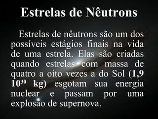 Estrelas de Nêutrons Estrelas de nêutrons são um dos possíveis estágios finais na vida de uma estrela. Elas são criadas quando estrelas com massa de quatro a oito vezes a do Sol ( 1,9 10 30  kg)  esgotam sua energia nuclear e passam por uma explosão de supernova. 