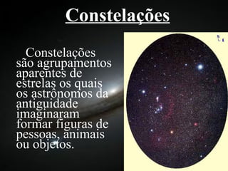 Constelações   Constelações são agrupamentos aparentes de estrelas os quais os astrônomos da antiguidade imaginaram formar figuras de pessoas, animais ou objetos. 