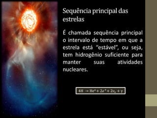 Sequênciaprincipaldas
estrelas
É chamada sequência principal
o intervalo de tempo em que a
estrela está “estável”, ou seja,
tem hidrogênio suficiente para
manter suas atividades
nucleares.
4H → He4 + 2ℯ+
+ 2𝜐ℯ + γ
 