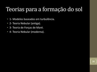 Teorias para a formação do sol
• 1- Modelos baseados em turbulência.
• 2- Teoria Nebular (antiga).
• 3- Teoria de Forças de Maré.
• 4- Teoria Nebular (moderna).
38
 