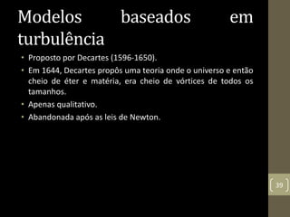 Modelos baseados em
turbulência
• Proposto por Decartes (1596-1650).
• Em 1644, Decartes propôs uma teoria onde o universo e então
cheio de éter e matéria, era cheio de vórtices de todos os
tamanhos.
• Apenas qualitativo.
• Abandonada após as leis de Newton.
39
 
