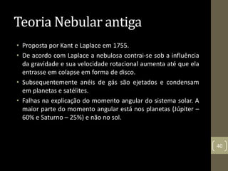 Teoria Nebular antiga
• Proposta por Kant e Laplace em 1755.
• De acordo com Laplace a nebulosa contrai-se sob a influência
da gravidade e sua velocidade rotacional aumenta até que ela
entrasse em colapse em forma de disco.
• Subsequentemente anéis de gás são ejetados e condensam
em planetas e satélites.
• Falhas na explicação do momento angular do sistema solar. A
maior parte do momento angular está nos planetas (Júpiter –
60% e Saturno – 25%) e não no sol.
40
 