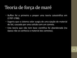 Teoria de força de maré
• Buffon foi o primeiro a propor uma teoria catastrófica em
(1707-1788).
• Sugeriu que o sistema solar surgiu de uma ejeção de material
do Sol, causado por uma colisão com um cometa.
• Esta teoria que não tem base científica foi abandonada (na
época não se conhecia o material dos cometas).
41
 