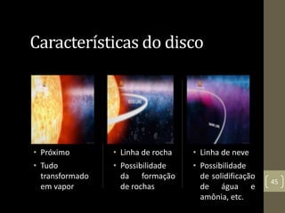 Características do disco
• Próximo
• Tudo
transformado
em vapor
• Linha de rocha
• Possibilidade
da formação
de rochas
• Linha de neve
• Possibilidade
de solidificação
de água e
amônia, etc.
45
 