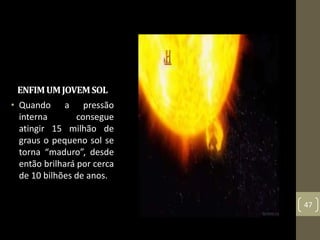 ENFIMUMJOVEMSOL
• Quando a pressão
interna consegue
atingir 15 milhão de
graus o pequeno sol se
torna “maduro”, desde
então brilhará por cerca
de 10 bilhões de anos.
47
 