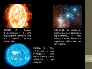 53
FIGURA 17 - Antares
( 𝛼 𝑆𝑐𝑜𝑟𝑝𝑖𝑜𝑛 ) é uma
supergigante vermelha, uma
das maiores estrelas
conhecidas
FIGURA 19 – Rigel
( 𝛽 𝑂𝑟𝑖𝑜𝑛𝑠 ) é uma
supergigante azul,
uma das estrelas mais
brilhantes no céu
noturno
FIGURA 18 – O cinturão de
Órion, ou como é conhecido
popularmente, as Três
Marias, é usado como um
importante referencial na
esfera celeste
 