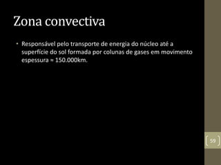 Zona convectiva
• Responsável pelo transporte de energia do núcleo até a
superfície do sol formada por colunas de gases em movimento
espessura ≈ 150.000km.
59
 