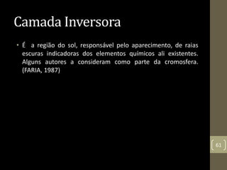 Camada Inversora
• É a região do sol, responsável pelo aparecimento, de raias
escuras indicadoras dos elementos químicos ali existentes.
Alguns autores a consideram como parte da cromosfera.
(FARIA, 1987)
61
 