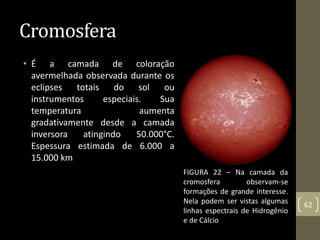 Cromosfera
• É a camada de coloração
avermelhada observada durante os
eclipses totais do sol ou
instrumentos especiais. Sua
temperatura aumenta
gradativamente desde a camada
inversora atingindo 50.000°C.
Espessura estimada de 6.000 a
15.000 km
62
FIGURA 22 – Na camada da
cromosfera observam-se
formações de grande interesse.
Nela podem ser vistas algumas
linhas espectrais de Hidrogênio
e de Cálcio
 