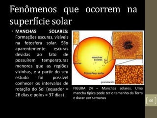 Fenômenos que ocorrem na
superfície solar
• MANCHAS SOLARES:
Formações escuras, visíveis
na fotosfera solar. São
aparentemente escuras
devidas ao fato de
possuírem temperaturas
menores que as regiões
vizinhas, e a partir do seu
estudo foi possível
conhecer os intervalos de
rotação do Sol (equador =
26 dias e polos = 37 dias)
66
FIGURA 24 – Manchas solares. Uma
mancha típica pode ter o tamanho da Terra
e durar por semanas
 