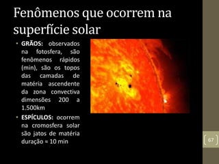 • GRÃOS: observados
na fotosfera, são
fenômenos rápidos
(min), são os topos
das camadas de
matéria ascendente
da zona convectiva
dimensões 200 a
1.500km
• ESPÍCULOS: ocorrem
na cromosfera solar
são jatos de matéria
duração ≈ 10 min 67
Fenômenos que ocorrem na
superfície solar
 