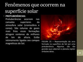 • PROTUBERÂNCIAS:
Protuberâncias ocorrem nas
camadas superiores da
atmosfera solar (cromosfera e
coroa). São colunas de gases
mais frios essas formações
atingem centenas de milhares
de km de altura. Estão
intimamente ligadas aos campos
magnéticos do Sol.
68
Fenômenos que ocorrem na
superfície solar
FIGURA 25 – Representação do arco
formado na superfície do Sol por uma
protuberância. Algumas são tão
grandes que caberiam o planeta Júpiter
embaixo delas.
 