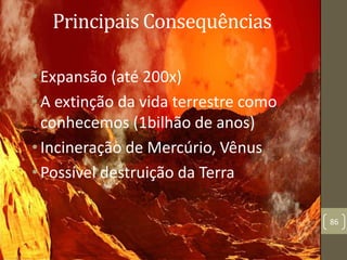 Principais Consequências
•Expansão (até 200x)
•A extinção da vida terrestre como
conhecemos (1bilhão de anos)
•Incineração de Mercúrio, Vênus
•Possível destruição da Terra
86
 