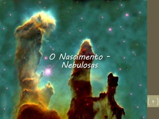 9
O Nascimento -
Nebulosas
 