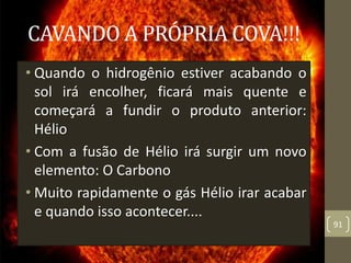 CAVANDO A PRÓPRIA COVA!!!
• Quando o hidrogênio estiver acabando o
sol irá encolher, ficará mais quente e
começará a fundir o produto anterior:
Hélio
• Com a fusão de Hélio irá surgir um novo
elemento: O Carbono
• Muito rapidamente o gás Hélio irar acabar
e quando isso acontecer....
91
 