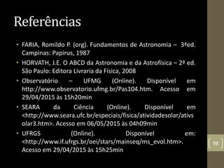 Referências
• FARIA, Romildo P. (org). Fundamentos de Astronomia – 3ªed.
Campinas: Papirus, 1987
• HORVATH, J.E. O ABCD da Astronomia e da Astrofísica – 2ª ed.
São Paulo: Editora Livraria da Física, 2008
• Observatório – UFMG (Online). Disponível em
http://www.observatorio.ufmg.br/Pas104.htm. Acesso em
29/04/2015 às 15h20min
• SEARA da Ciência (Online). Disponível em
<http://www.seara.ufc.br/especiais/fisica/atividadesolar/ativs
olar3.htm>. Acesso em 06/05/2015 às 04h09min
• UFRGS (Online). Disponível em:
<http://www.if.ufrgs.br/oei/stars/mainseq/ms_evol.htm>.
Acesso em 29/04/2015 às 15h25min
98
 