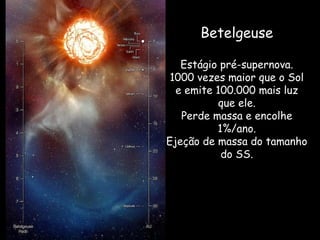 Betelgeuse
Estágio pré-supernova.
1000 vezes maior que o Sol
e emite 100.000 mais luz
que ele.
Perde massa e encolhe
1%/ano.
Ejeção de massa do tamanho
do SS.
 