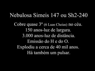 Nebulosa Simeis 147 ou Sh2-240
Cobre quase 3º (6 Luas Cheias) no céu.
150 anos-luz de largura.
3.000 anos-luz de distância.
Emissão do H e do O.
Explodiu a cerca de 40 mil anos.
Há também um pulsar.
 