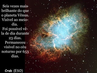 Crab (ESO)
Seis vezes mais
brilhante do que
o planeta Vênus.
Visível ao meio-
dia.
Foi possível vê-
la de dia durante
23 dias.
Permaneceu
visível no céu
noturno por 653
dias.
 