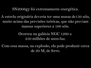 SN2006gy foi extremamente energética.
A estrela originária deveria ter uma massa de150 sóis,
muito acima das previsões teóricas, que não previam
massas superiores a 100 sóis.
Ocorreu na galáxia NGC 1260 a
250 milhões de anos-luz.
Com essa massa, na explosão, ela pode produzir cerca
de 20 M de ferro.
 