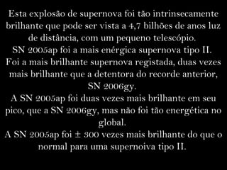 Esta explosão de supernova foi tão intrinsecamente
brilhante que pode ser vista a 4,7 bilhões de anos luz
de distância, com um pequeno telescópio.
SN 2005ap foi a mais enérgica supernova tipo II.
Foi a mais brilhante supernova registada, duas vezes
mais brilhante que a detentora do recorde anterior,
SN 2006gy.
A SN 2005ap foi duas vezes mais brilhante em seu
pico, que a SN 2006gy, mas não foi tão energética no
global.
A SN 2005ap foi ± 300 vezes mais brilhante do que o
normal para uma supernoiva tipo II.
 