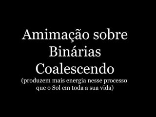 Amimação sobre
Binárias
Coalescendo
(produzem mais energia nesse processo
que o Sol em toda a sua vida)
 