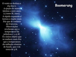 O vento se desloca a
164 km/s.
A ejeção de massa
iniciou a 1500 anos,
(1/1000 M /ano).
A rápida expansão a
tornou a região mais
fria que se conhece
do Universo.
Observações
revelaram que a
temperatura da
nebulosa é 1,15 K!
É o único objeto que
se conhece mais frio
que a temperatura
da radiação cósmica
de fundo, que é de
cerca de 3 K.
Boomerang
 