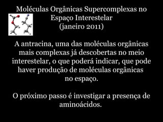 Moléculas Orgânicas Supercomplexas no
Espaço Interestelar
(janeiro 2011)
A antracina, uma das moléculas orgânicas
mais complexas já descobertas no meio
interestelar, o que poderá indicar, que pode
haver produção de moléculas orgânicas
no espaço.
O próximo passo é investigar a presença de
aminoácidos.
 