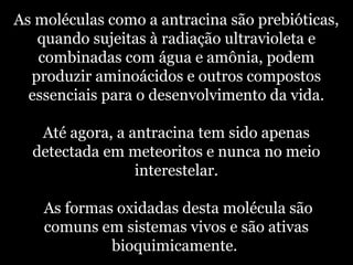 As moléculas como a antracina são prebióticas,
quando sujeitas à radiação ultravioleta e
combinadas com água e amônia, podem
produzir aminoácidos e outros compostos
essenciais para o desenvolvimento da vida.
Até agora, a antracina tem sido apenas
detectada em meteoritos e nunca no meio
interestelar.
As formas oxidadas desta molécula são
comuns em sistemas vivos e são ativas
bioquimicamente.
 