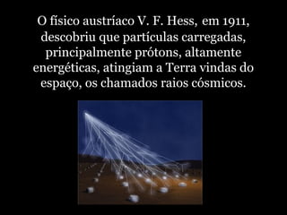 O físico austríaco V. F. Hess, em 1911,
descobriu que partículas carregadas,
principalmente prótons, altamente
energéticas, atingiam a Terra vindas do
espaço, os chamados raios cósmicos.
 