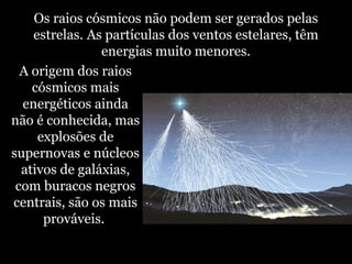 Os raios cósmicos não podem ser gerados pelas
estrelas. As partículas dos ventos estelares, têm
energias muito menores.
A origem dos raios
cósmicos mais
energéticos ainda
não é conhecida, mas
explosões de
supernovas e núcleos
ativos de galáxias,
com buracos negros
centrais, são os mais
prováveis.
 