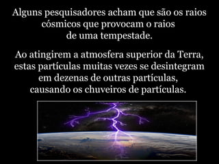 Alguns pesquisadores acham que são os raios
cósmicos que provocam o raios
de uma tempestade.
Ao atingirem a atmosfera superior da Terra,
estas partículas muitas vezes se desintegram
em dezenas de outras partículas,
causando os chuveiros de partículas.
 