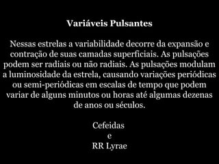 Variáveis Pulsantes
Nessas estrelas a variabilidade decorre da expansão e
contração de suas camadas superficiais. As pulsações
podem ser radiais ou não radiais. As pulsações modulam
a luminosidade da estrela, causando variações periódicas
ou semi-periódicas em escalas de tempo que podem
variar de alguns minutos ou horas até algumas dezenas
de anos ou séculos.
Cefeidas
e
RR Lyrae
 