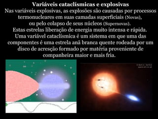 Variáveis cataclísmicas e explosivas
Nas variáveis explosivas, as explosões são causadas por processos
termonucleares em suas camadas superficiais (Novas),
ou pelo colapso de seus núcleos (Supernovas).
Estas estrelas liberação de energia muito intensa e rápida.
Uma variável cataclísmica é um sistema em que uma das
componentes é uma estrela anã branca quente rodeada por um
disco de acresção formado por matéria proveniente de
companheira maior e mais fria.
 