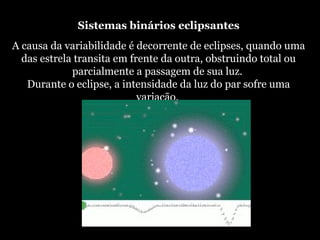 Sistemas binários eclipsantes
A causa da variabilidade é decorrente de eclipses, quando uma
das estrela transita em frente da outra, obstruindo total ou
parcialmente a passagem de sua luz.
Durante o eclipse, a intensidade da luz do par sofre uma
variação.
 