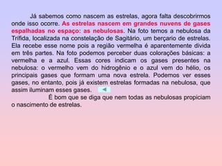 Já sabemos como nascem as estrelas, agora falta descobrirmos
onde isso ocorre. As estrelas nascem em grandes nuvens de gases
espalhadas no espaço: as nebulosas. Na foto temos a nebulosa da
Trífida, localizada na constelação de Sagitário, um berçario de estrelas.
Ela recebe esse nome pois a região vermelha é aparentemente divida
em três partes. Na foto podemos perceber duas colorações básicas: a
vermelha e a azul. Essas cores indicam os gases presentes na
nebulosa: o vermelho vem do hidrogênio e o azul vem do hélio, os
principais gases que formam uma nova estrela. Podemos ver esses
gases, no entanto, pois já existem estrelas formadas na nebulosa, que
assim iluminam esses gases.
É bom que se diga que nem todas as nebulosas propiciam
o nascimento de estrelas.
 