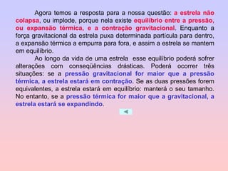 Agora temos a resposta para a nossa questão: a estrela não
colapsa, ou implode, porque nela existe equilíbrio entre a pressão,
ou expansão térmica, e a contração gravitacional. Enquanto a
força gravitacional da estrela puxa determinada partícula para dentro,
a expansão térmica a empurra para fora, e assim a estrela se mantem
em equilíbrio.
Ao longo da vida de uma estrela esse equilíbrio poderá sofrer
alterações com conseqüências drásticas. Poderá ocorrer três
situações: se a pressão gravitacional for maior que a pressão
térmica, a estrela estará em contração. Se as duas pressões forem
equivalentes, a estrela estará em equilíbrio: manterá o seu tamanho.
No entanto, se a pressão térmica for maior que a gravitacional, a
estrela estará se expandindo.
 