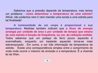 Sabemos que a pressão depende da temperatura, mas temos
um problema : como determinar a temperatura de uma estrela?
Afinal, não podemos nem ir nem mandar uma sonda a uma estrela para
tal finalidade!
A luminosidade de um corpo é proporcional a sua
temperatura. Medidas também indicam que o fluxo de energia
(energia por unidade de área e por unidade de tempo) que emana
de uma estrela é função da frequência, ou cor, da radiação emitida.
Todos sabemos que um pedaço de ferro pouco aquecido é
avermelhado, enquanto um bastante aquecido torna-se mais
esbranquiçado. Em suma, a cor trás informação da temperatura da
estrela. Existe uma correspondência simples entre o comprimento de
onda onde ocorre o máximo de emissão e a temperatura. É a chamda
lei de Wien.
 