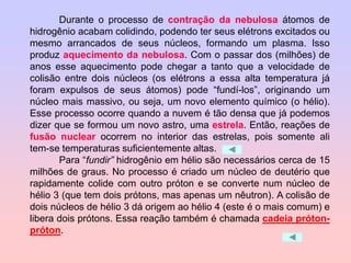 Durante o processo de contração da nebulosa átomos de
hidrogênio acabam colidindo, podendo ter seus elétrons excitados ou
mesmo arrancados de seus núcleos, formando um plasma. Isso
produz aquecimento da nebulosa. Com o passar dos (milhões) de
anos esse aquecimento pode chegar a tanto que a velocidade de
colisão entre dois núcleos (os elétrons a essa alta temperatura já
foram expulsos de seus átomos) pode “fundí-los”, originando um
núcleo mais massivo, ou seja, um novo elemento químico (o hélio).
Esse processo ocorre quando a nuvem é tão densa que já podemos
dizer que se formou um novo astro, uma estrela. Então, reações de
fusão nuclear ocorrem no interior das estrelas, pois somente ali
tem-se temperaturas suficientemente altas.
Para “fundir” hidrogênio em hélio são necessários cerca de 15
milhões de graus. No processo é criado um núcleo de deutério que
rapidamente colide com outro próton e se converte num núcleo de
hélio 3 (que tem dois prótons, mas apenas um nêutron). A colisão de
dois núcleos de hélio 3 dá origem ao hélio 4 (este é o mais comum) e
libera dois prótons. Essa reação também é chamada cadeia próton-
próton.
 