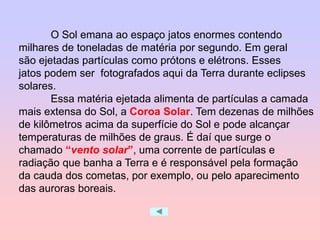 O Sol emana ao espaço jatos enormes contendo
milhares de toneladas de matéria por segundo. Em geral
são ejetadas partículas como prótons e elétrons. Esses
jatos podem ser fotografados aqui da Terra durante eclipses
solares.
Essa matéria ejetada alimenta de partículas a camada
mais extensa do Sol, a Coroa Solar. Tem dezenas de milhões
de kilômetros acima da superfície do Sol e pode alcançar
temperaturas de milhões de graus. É daí que surge o
chamado “vento solar”, uma corrente de partículas e
radiação que banha a Terra e é responsável pela formação
da cauda dos cometas, por exemplo, ou pelo aparecimento
das auroras boreais.
 