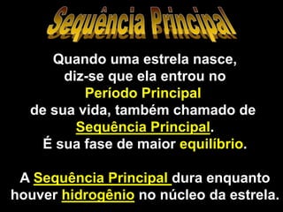 Quando uma estrela nasce,
diz-se que ela entrou no
Período Principal
de sua vida, também chamado de
Sequência Principal.
É sua fase de maior equilíbrio.
A Sequência Principal dura enquanto
houver hidrogênio no núcleo da estrela.
 