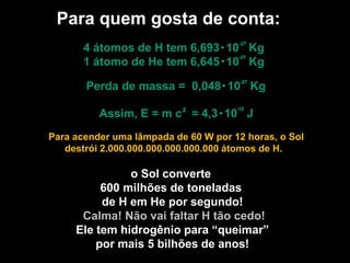 Para quem gosta de conta:
o Sol converte
600 milhões de toneladas
de H em He por segundo!
Calma! Não vai faltar H tão cedo!
Ele tem hidrogênio para “queimar”
por mais 5 bilhões de anos!
4 átomos de H tem 6,693 10 Kg
1 átomo de He tem 6,645 10 Kg
Perda de massa = 0,048 10 Kg
-27
-27
-27
Assim, E = m c = 4,3 10 J
-12
2
Para acender uma lâmpada de 60 W por 12 horas, o Sol
destrói 2.000.000.000.000.000.000 átomos de H.
 