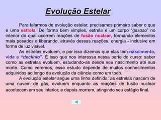Para falarmos de evolução estelar, precisamos primeiro saber o que
é uma estrela. De forma bem simples, estrela é um corpo “gasoso” no
interior do qual ocorrem reações de fusão nuclear, formando elementos
mais pesados e liberando, através dessas reações, energia - inclusive em
forma de luz visível.
As estrelas evoluem, e por isso dizemos que elas tem nascimento,
vida e “declínio”. É isso que nos interessa nessa parte do curso: saber
como as estrelas evoluem, estudando-as desde seu nascimento até sua
morte. Como veremos, esse estudo depende de muitos conhecimentos
adquiridos ao longo da evolução da ciência como um todo.
A evolução estelar segue uma linha definida: as estrelas nascem de
uma nuvem de gás, evoluem enquanto as reações de fusão nuclear
acontecem em seu interior, e depois morrem, atingindo seu estágio final.
Evolução Estelar
 
