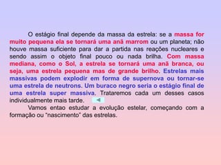 O estágio final depende da massa da estrela: se a massa for
muito pequena ela se tornará uma anã marrom ou um planeta; não
houve massa suficiente para dar a partida nas reações nucleares e
sendo assim o objeto final pouco ou nada brilha. Com massa
mediana, como o Sol, a estrela se tornará uma anã branca, ou
seja, uma estrela pequena mas de grande brilho. Estrelas mais
massivas podem explodir em forma de supernova ou tornar-se
uma estrela de neutrons. Um buraco negro seria o estágio final de
uma estrela super massiva. Trataremos cada um desses casos
individualmente mais tarde.
Vamos entao estudar a evolução estelar, começando com a
formação ou “nascimento” das estrelas.
 